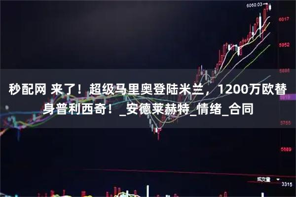 秒配网 来了!超级马里奥登陆米兰,1200万欧替身普利西奇!_安德莱赫特_情绪_合同