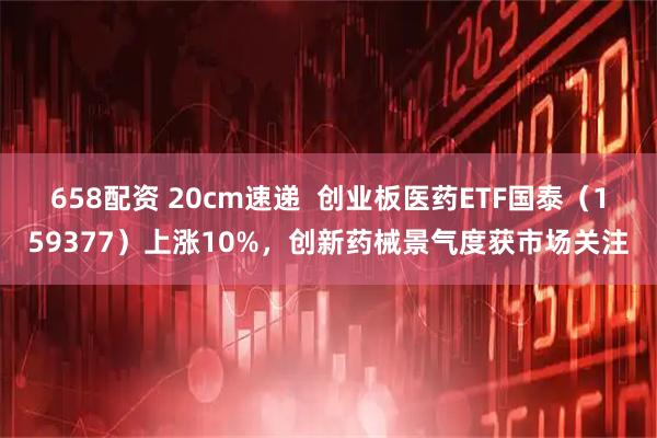 658配资 20cm速递  创业板医药ETF国泰（159377）上涨10%，创新药械景气度获市场关注