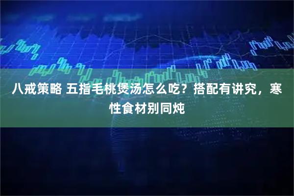 八戒策略 五指毛桃煲汤怎么吃？搭配有讲究，寒性食材别同炖