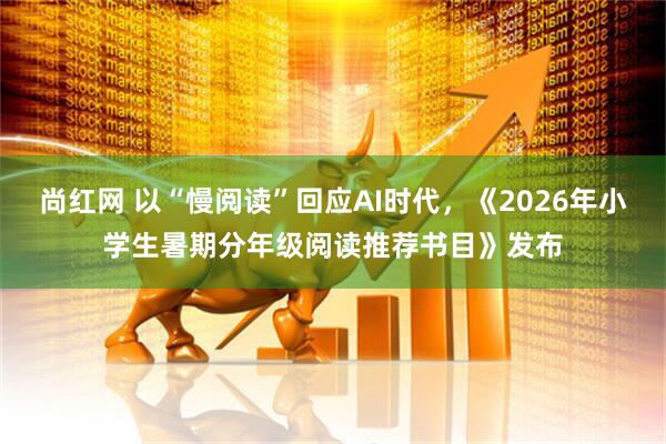 尚红网 以“慢阅读”回应AI时代，《2026年小学生暑期分年级阅读推荐书目》发布
