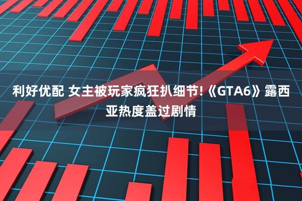 利好优配 女主被玩家疯狂扒细节!《GTA6》露西亚热度盖过剧情