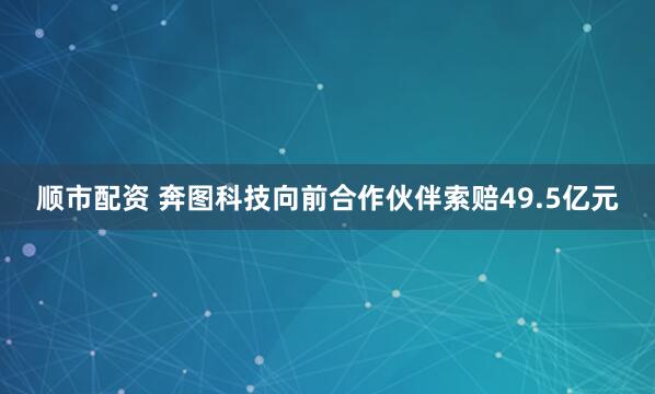 顺市配资 奔图科技向前合作伙伴索赔49.5亿元